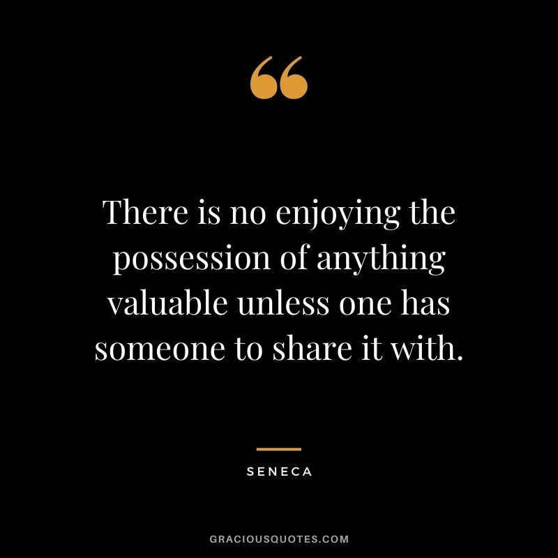 There is no enjoying the possession of anything valuable unless one has someone to share it with. - Seneca