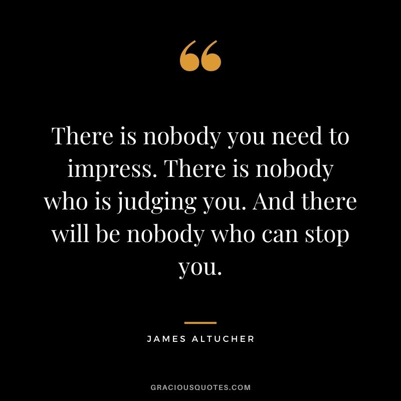 There is nobody you need to impress. There is nobody who is judging you. And there will be nobody who can stop you.