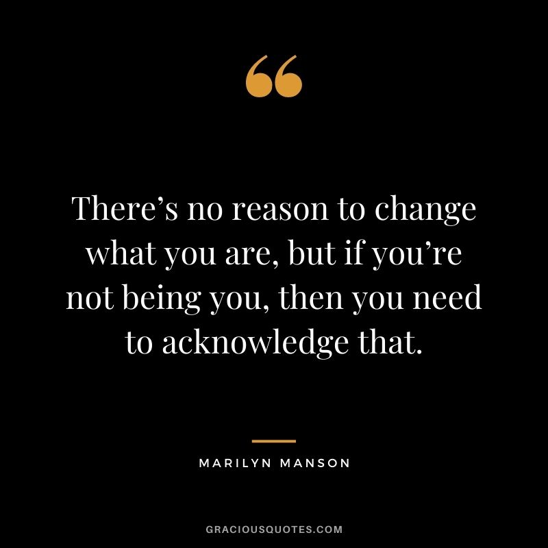 There’s no reason to change what you are, but if you’re not being you, then you need to acknowledge that.