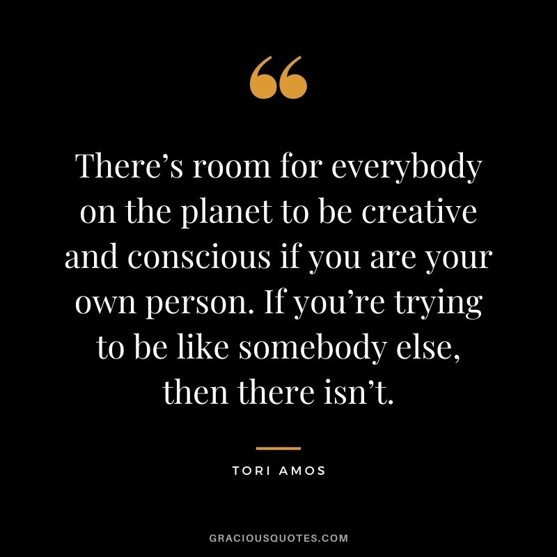 There’s room for everybody on the planet to be creative and conscious if you are your own person. If you’re trying to be like somebody else, then there isn’t. —Tori Amos