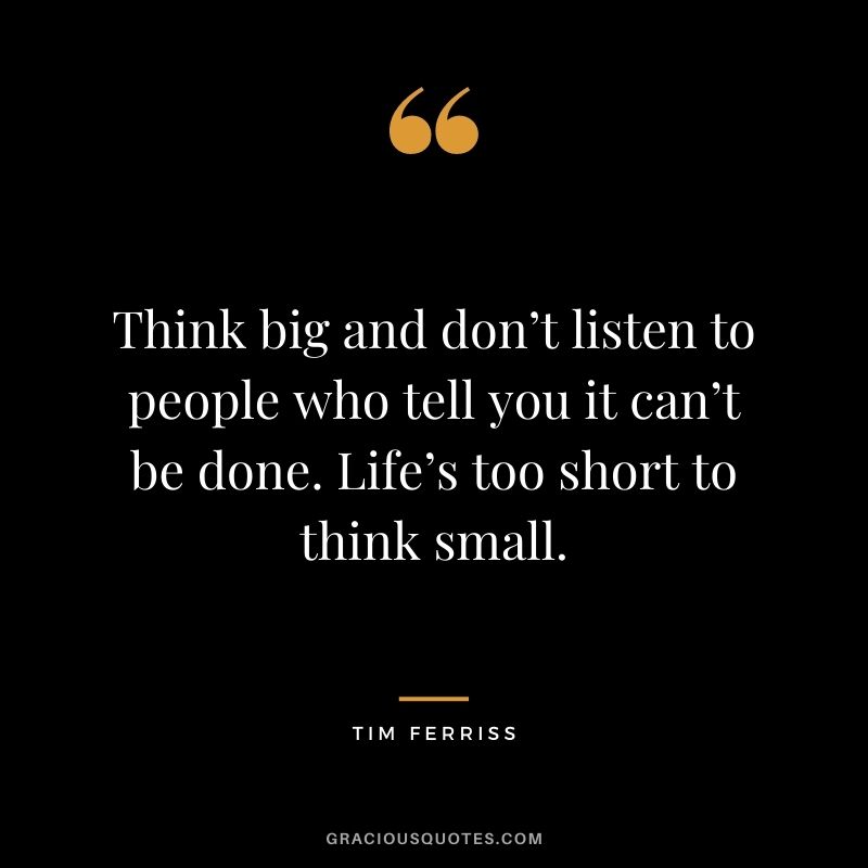 Think big and don’t listen to people who tell you it can’t be done. Life’s too short to think small. – Tim Ferriss
