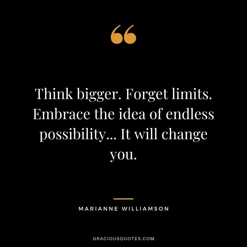 Think bigger. Forget limits. Embrace the idea of endless possibility... It will change you. – Marianne Williamson