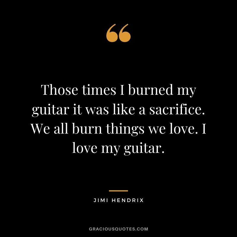 Those times I burned my guitar it was like a sacrifice. We all burn things we love. I love my guitar.