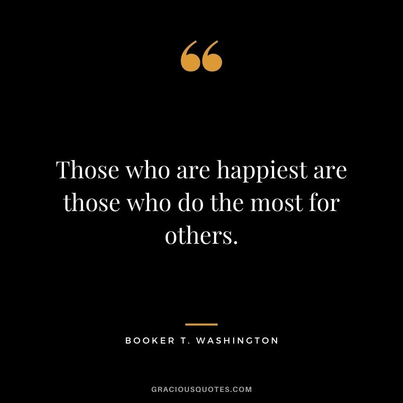 Those who are happiest are those who do the most for others. — Booker T. Washington
