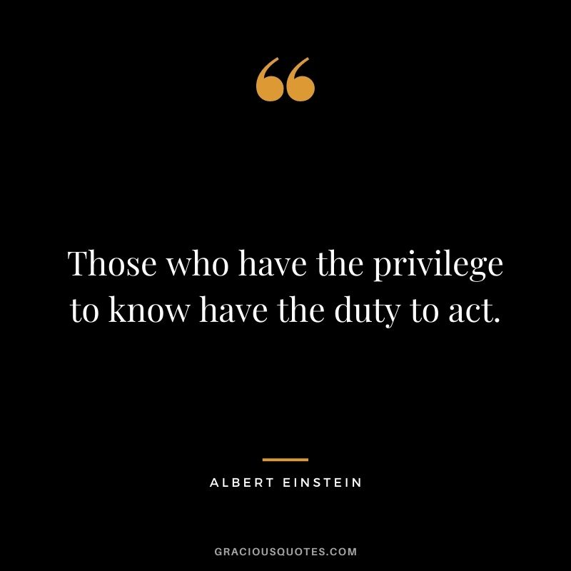 Those who have the privilege to know have the duty to act. - Albert Einstein