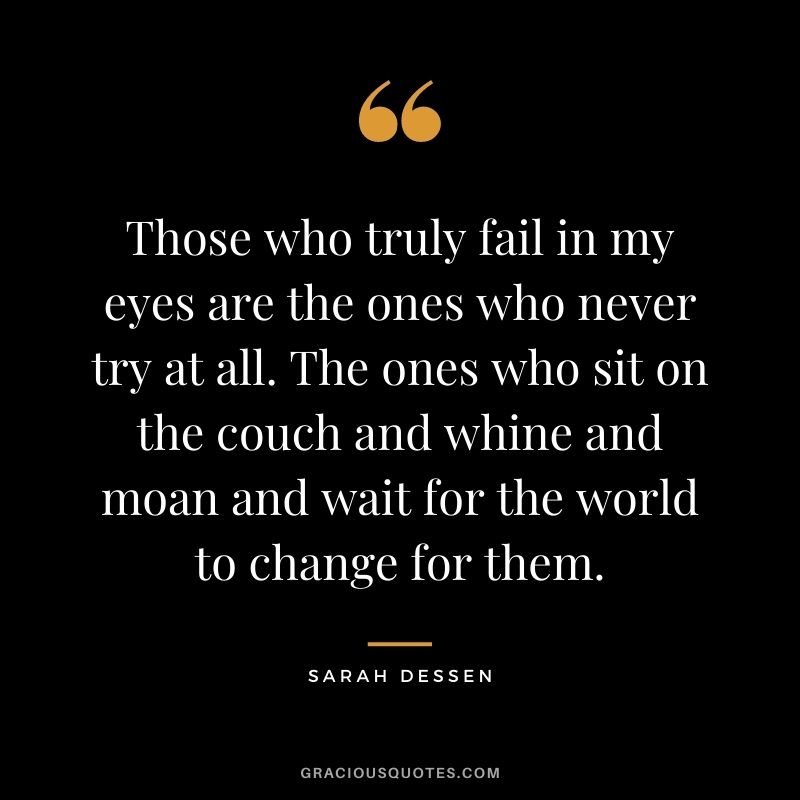 Those who truly fail in my eyes are the ones who never try at all. The ones who sit on the couch and whine and moan and wait for the world to change for them. - Sarah Dessen