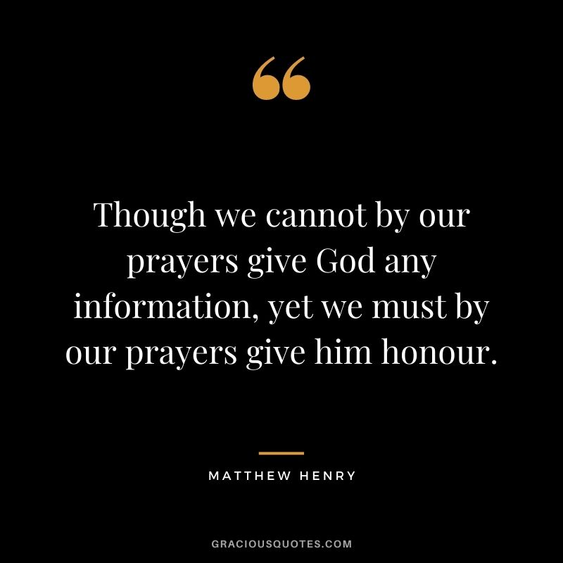 Though we cannot by our prayers give God any information, yet we must by our prayers give him honour. - Matthew Henry