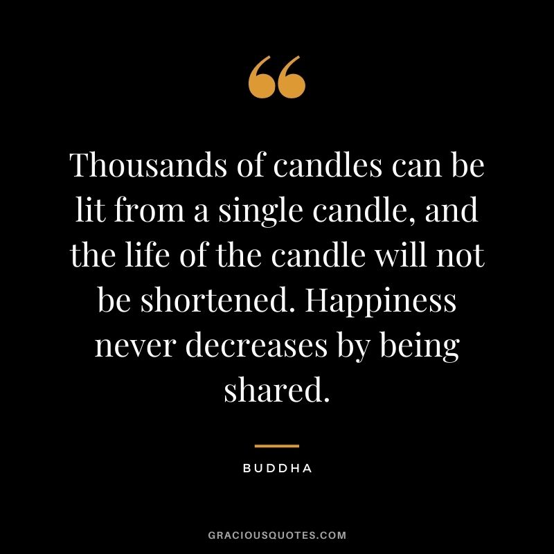 Thousands of candles can be lit from a single candle, and the life of the candle will not be shortened. Happiness never decreases by being shared. - Buddha