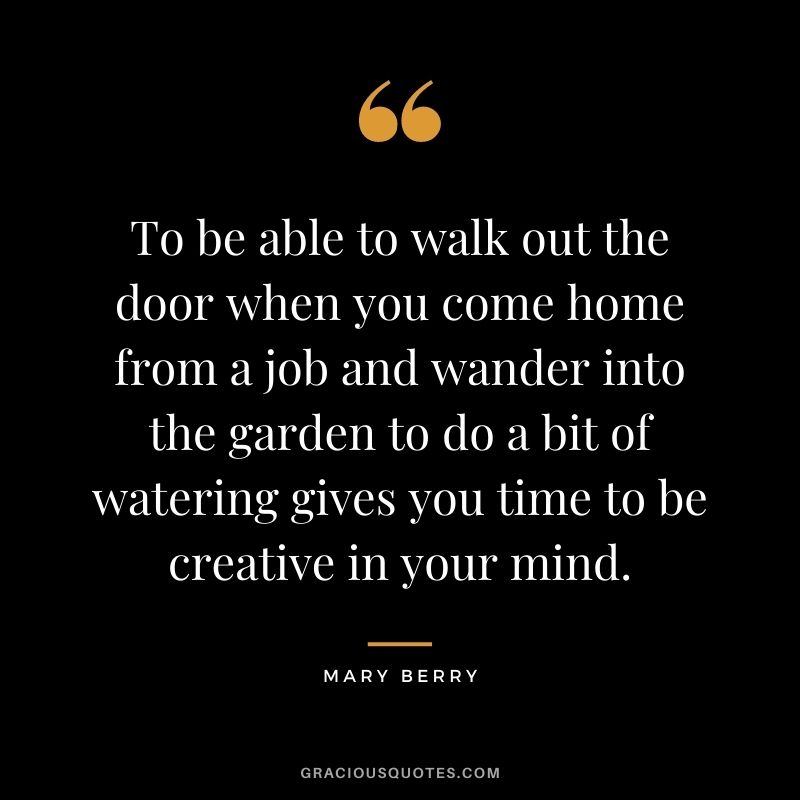 To be able to walk out the door when you come home from a job and wander into the garden to do a bit of watering gives you time to be creative in your mind.