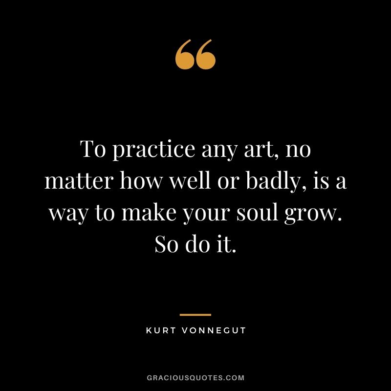 To practice any art, no matter how well or badly, is a way to make your soul grow. So do it. -- Kurt Vonnegut