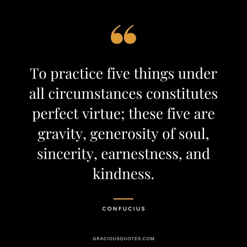 To practice five things under all circumstances constitutes perfect virtue; these five are gravity, generosity of soul, sincerity, earnestness, and kindness. - Confucius