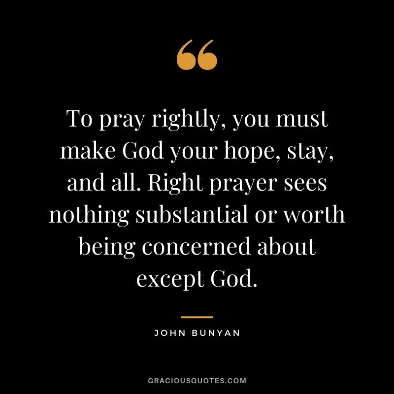 To pray rightly, you must make God your hope, stay, and all. Right prayer sees nothing substantial or worth being concerned about except God. - John Bunyan