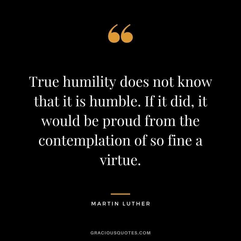 True humility does not know that it is humble. If it did, it would be proud from the contemplation of so fine a virtue.