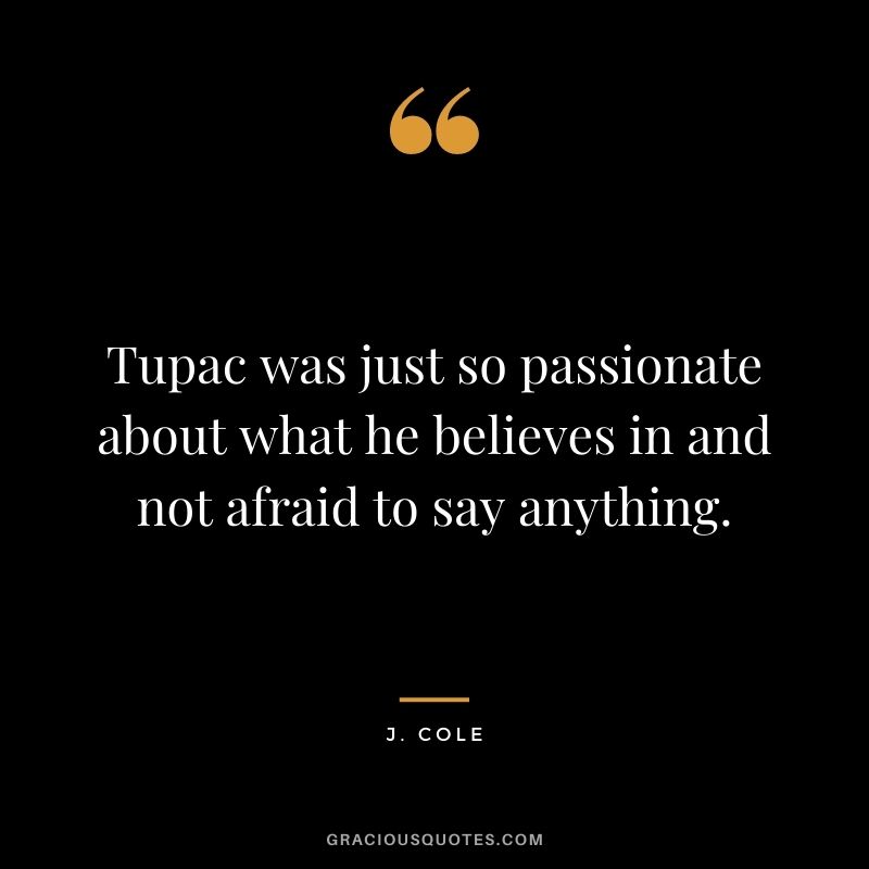 Tupac was just so passionate about what he believes in and not afraid to say anything.