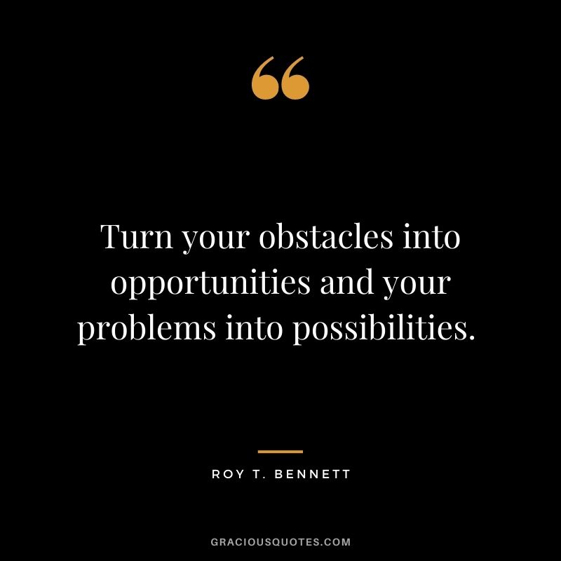 Turn your obstacles into opportunities and your problems into possibilities. - Roy T. Bennett