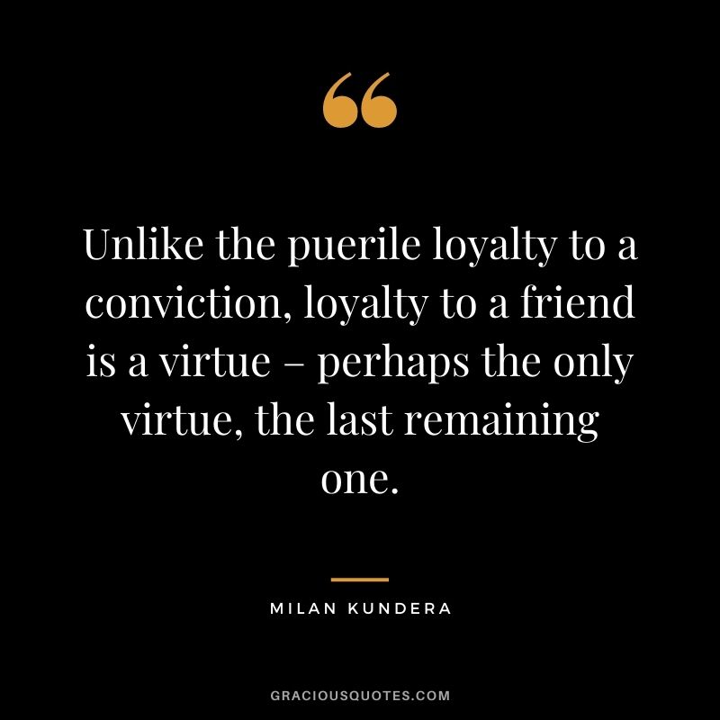 Unlike the puerile loyalty to a conviction, loyalty to a friend is a virtue – perhaps the only virtue, the last remaining one. - Milan Kundera
