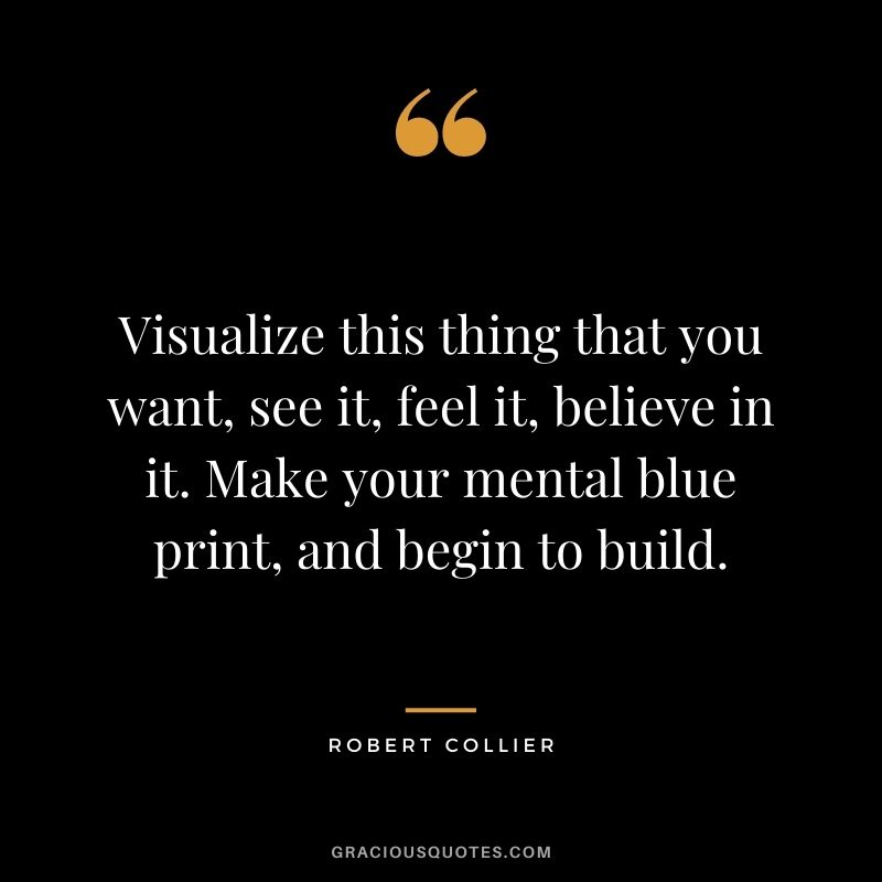 Visualize this thing that you want, see it, feel it, believe in it. Make your mental blue print, and begin to build. - Robert Collier
