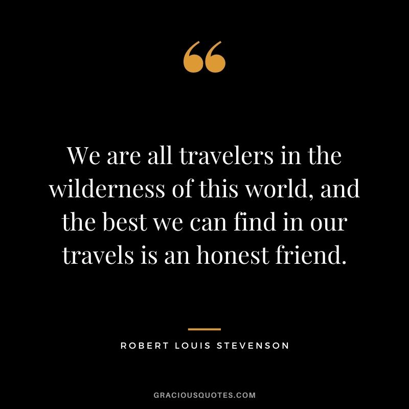 We are all travelers in the wilderness of this world, and the best we can find in our travels is an honest friend. ― Robert Louis Stevenson