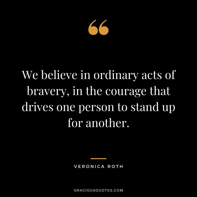 We believe in ordinary acts of bravery, in the courage that drives one person to stand up for another.