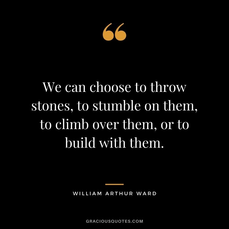 We can choose to throw stones, to stumble on them, to climb over them, or to build with them.