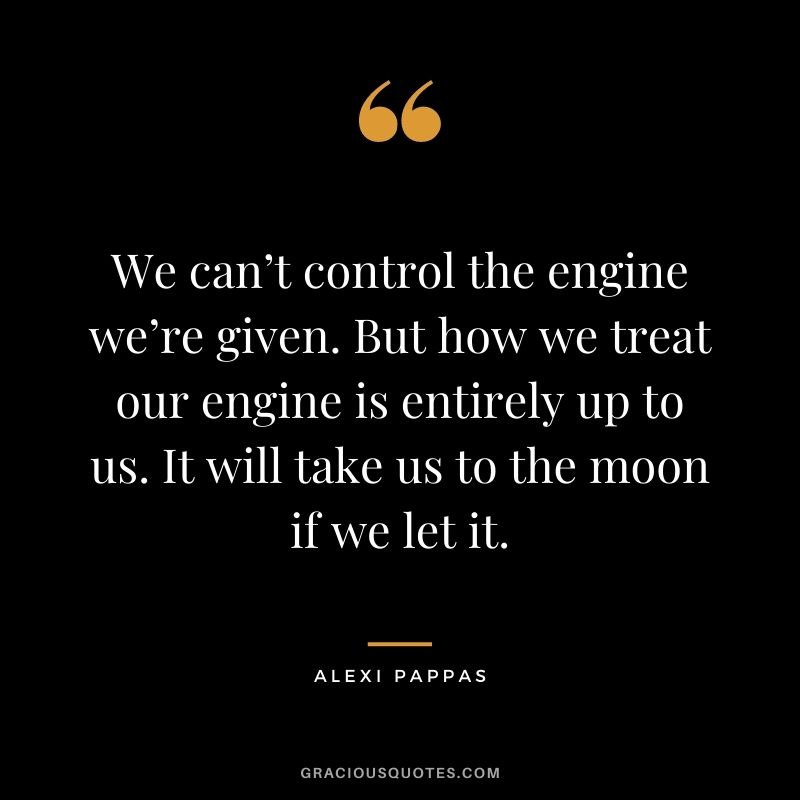 We can’t control the engine we’re given. But how we treat our engine is entirely up to us. It will take us to the moon if we let it.