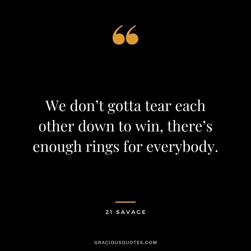 We don’t gotta tear each other down to win, there’s enough rings for everybody.