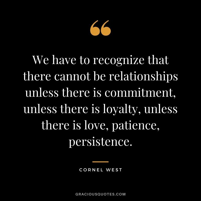 We have to recognize that there cannot be relationships unless there is commitment, unless there is loyalty, unless there is love, patience, persistence. — Cornel West