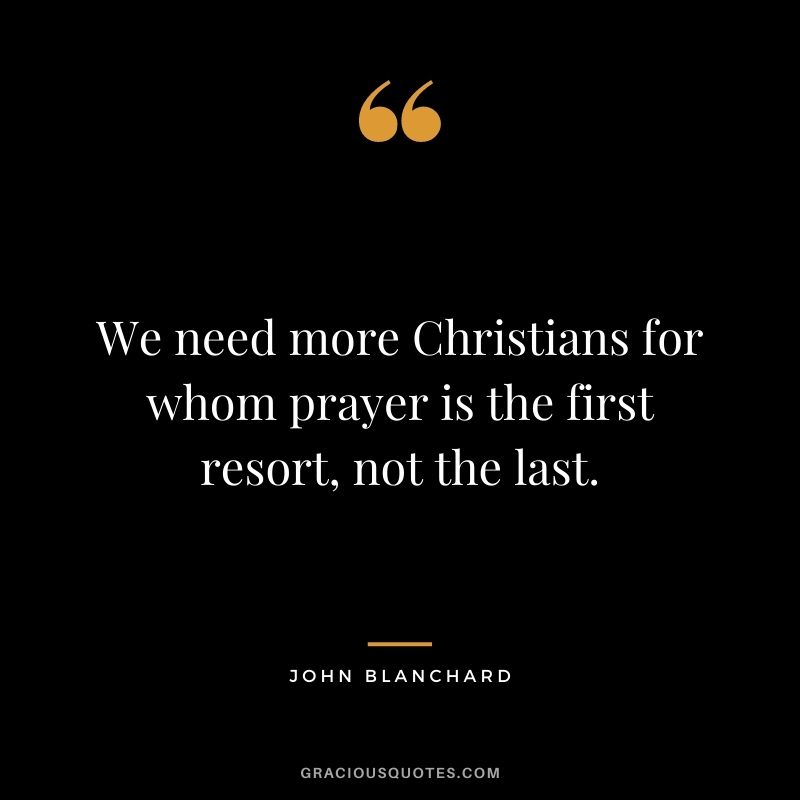 We need more Christians for whom prayer is the first resort, not the last. - John Blanchard
