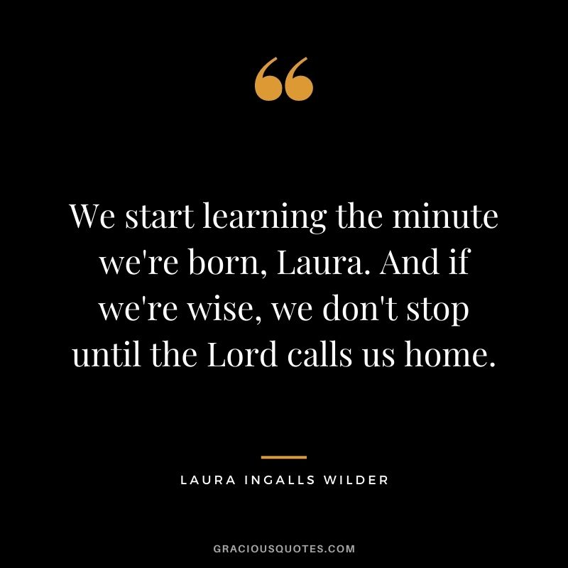 We start learning the minute we're born, Laura. And if we're wise, we don't stop until the Lord calls us home.