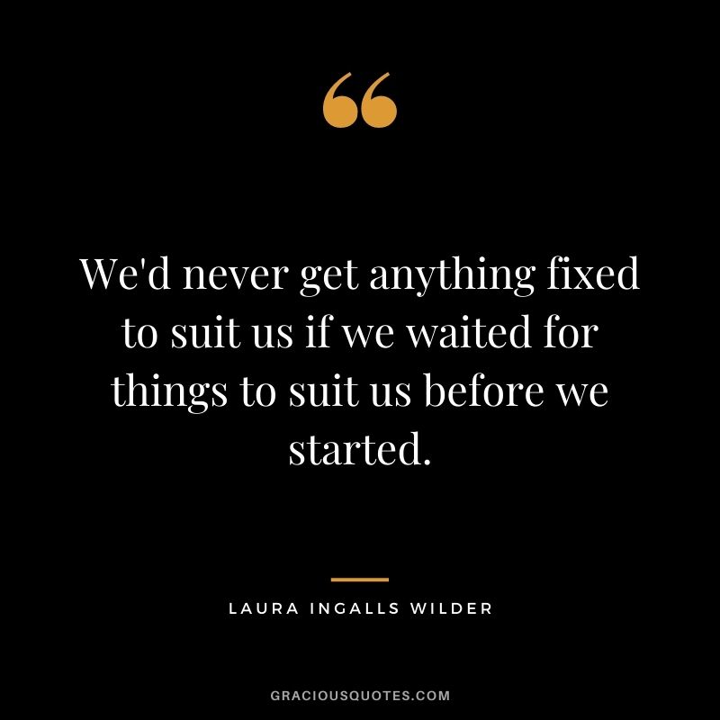 We'd never get anything fixed to suit us if we waited for things to suit us before we started.