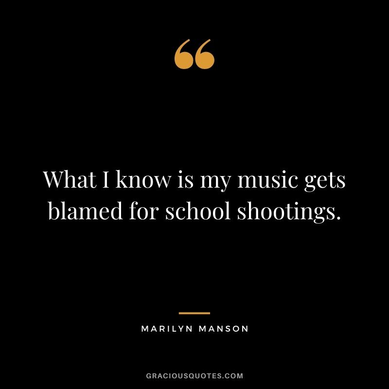What I know is my music gets blamed for school shootings.