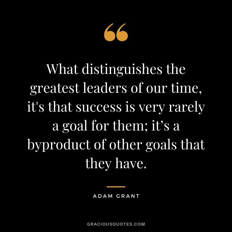 What distinguishes the greatest leaders of our time, it's that success is very rarely a goal for them; it’s a byproduct of other goals that they have.