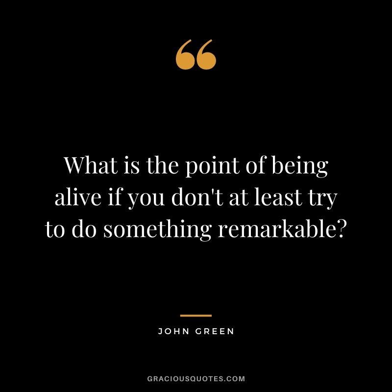 What is the point of being alive if you don't at least try to do something remarkable? - John Green