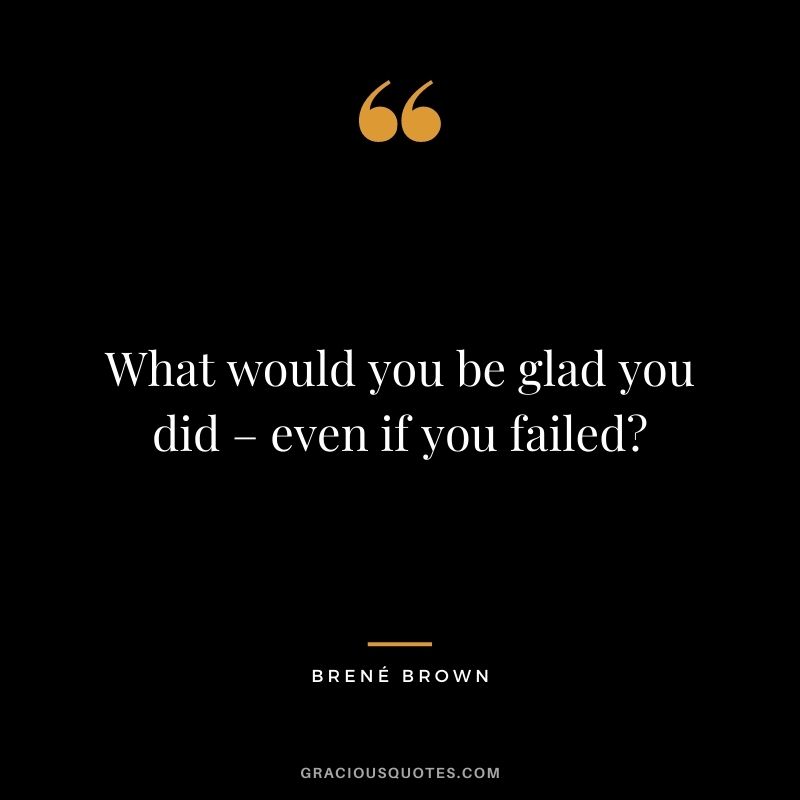 What would you be glad you did – even if you failed? – Brené Brown
