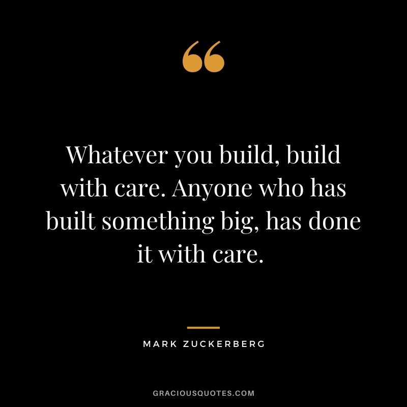 Whatever you build, build with care. Anyone who has built something big, has done it with care. - Mark Zuckerberg