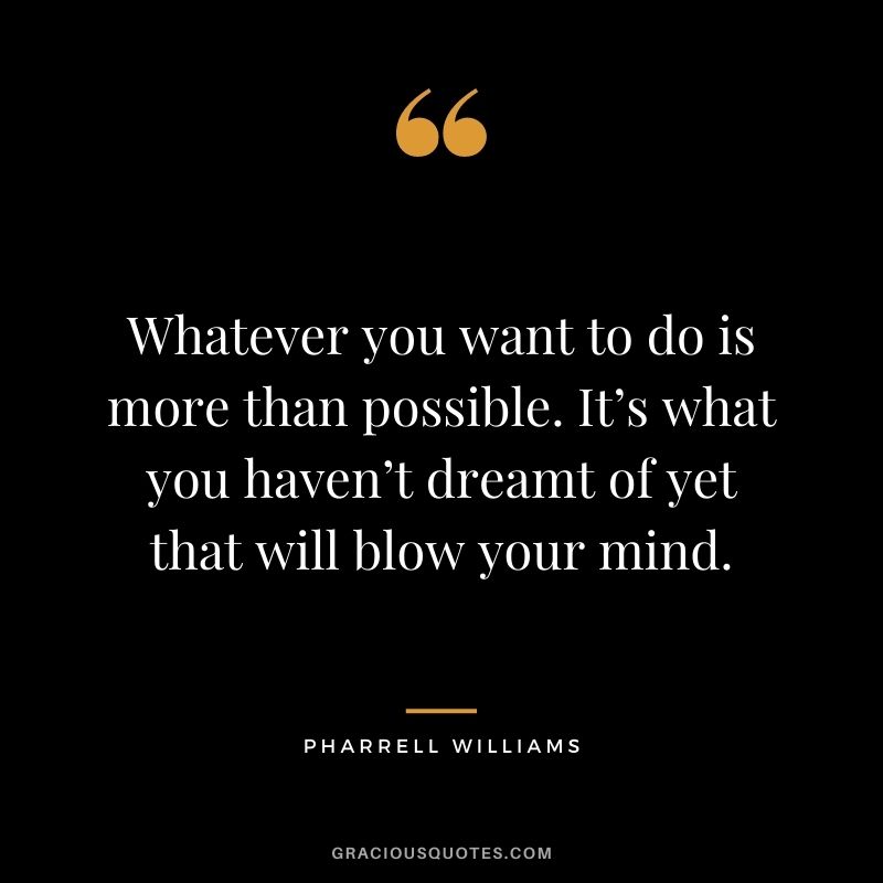 Whatever you want to do is more than possible. It’s what you haven’t dreamt of yet that will blow your mind.