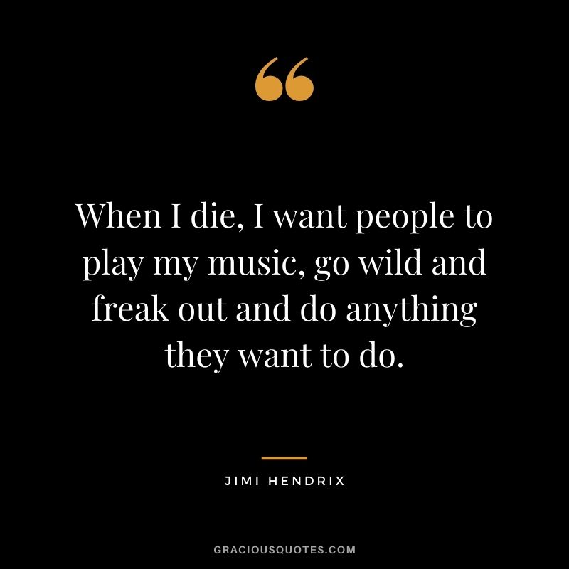When I die, I want people to play my music, go wild and freak out and do anything they want to do.