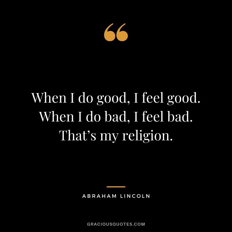 When I do good, I feel good. When I do bad, I feel bad. That’s my religion. - Abraham Lincoln
