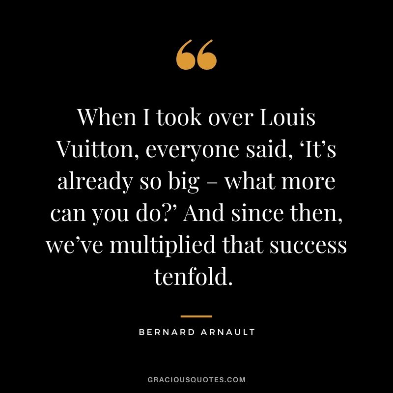 When I took over Louis Vuitton, everyone said, ‘It’s already so big – what more can you do?’ And since then, we’ve multiplied that success tenfold. - Bernard Arnault
