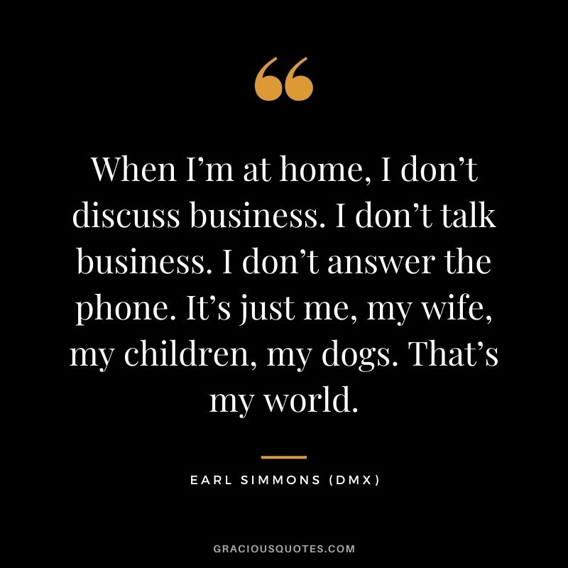 When I’m at home, I don’t discuss business. I don’t talk business. I don’t answer the phone. It’s just me, my wife, my children, my dogs. That’s my world.