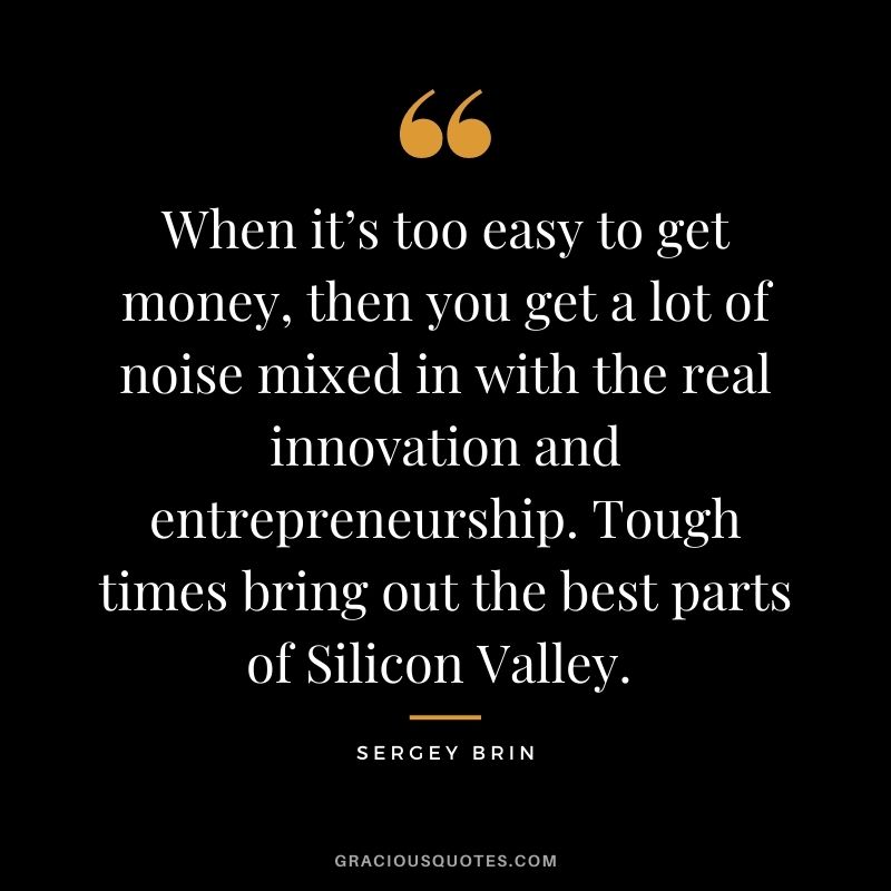 When it’s too easy to get money, then you get a lot of noise mixed in with the real innovation and entrepreneurship. Tough times bring out the best parts of Silicon Valley. - Sergey Brin
