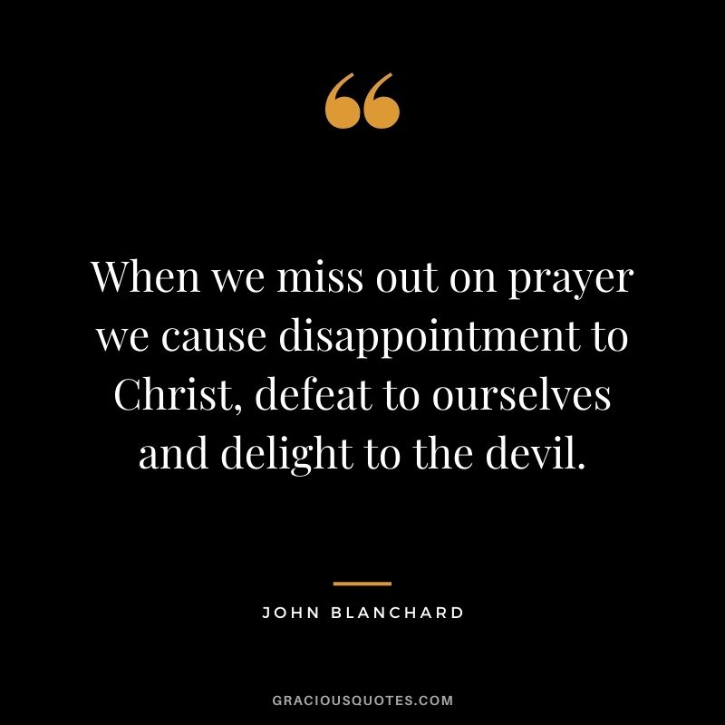 When we miss out on prayer we cause disappointment to Christ, defeat to ourselves and delight to the devil. - John Blanchard