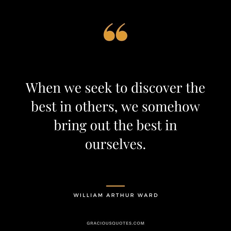 When we seek to discover the best in others, we somehow bring out the best in ourselves.