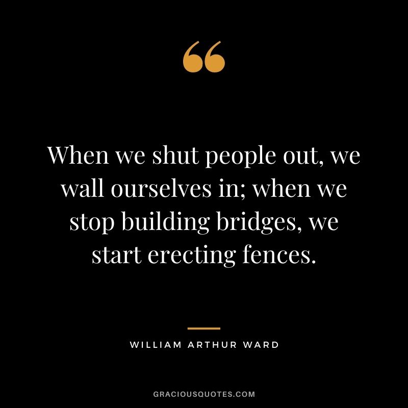 When we shut people out, we wall ourselves in; when we stop building bridges, we start erecting fences.