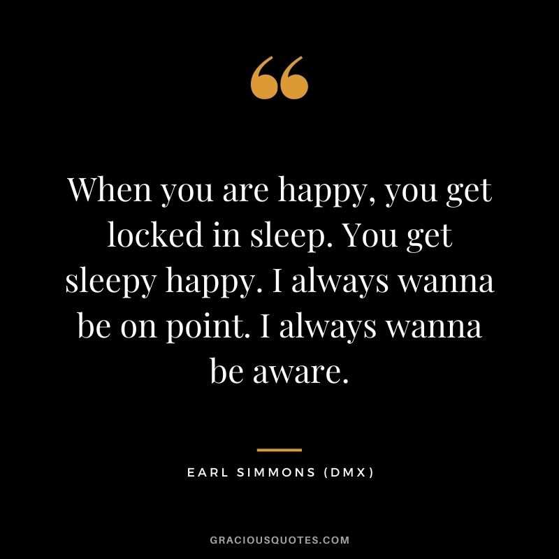 When you are happy, you get locked in sleep. You get sleepy happy. I always wanna be on point. I always wanna be aware.