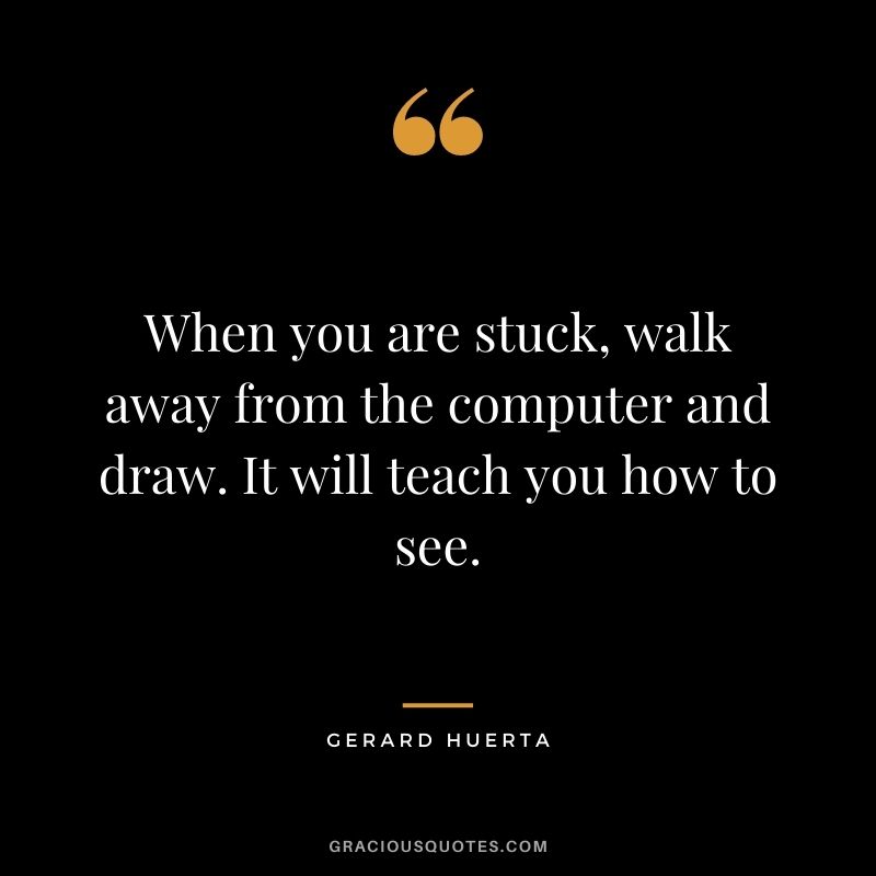 When you are stuck, walk away from the computer and draw. It will teach you how to see. – Gerard Huerta