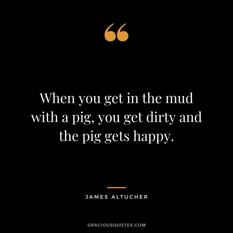 When you get in the mud with a pig, you get dirty and the pig gets happy.