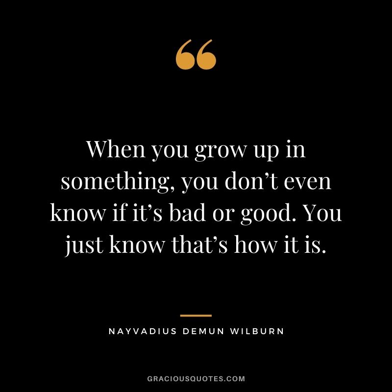 When you grow up in something, you don’t even know if it’s bad or good. You just know that’s how it is.