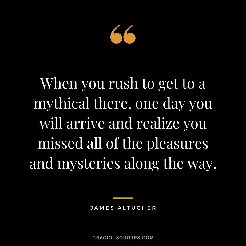 When you rush to get to a mythical there, one day you will arrive and realize you missed all of the pleasures and mysteries along the way.