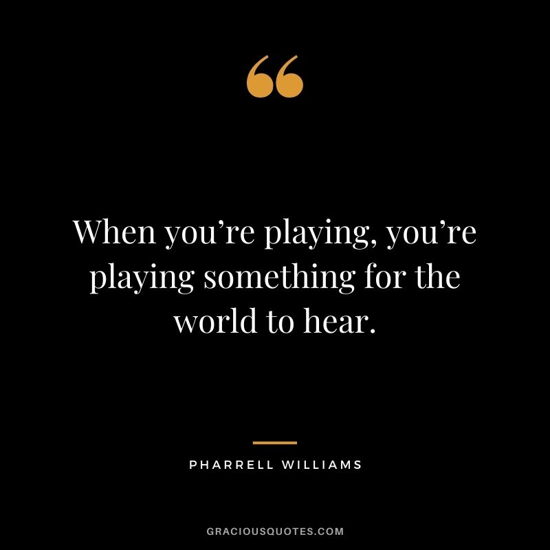 When you’re playing, you’re playing something for the world to hear.